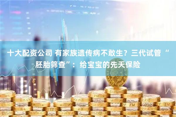 十大配资公司 有家族遗传病不敢生？三代试管 “胚胎筛查”：给宝宝的先天保险