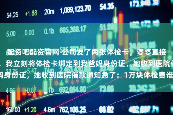 配资吧配资官网 公司发了两张体检卡，婆婆直接拿去给小姑子做了孕检，我立刻将体检卡绑定到我爸妈身份证，她收到医院催款通知急了：1万块体检费谁出？