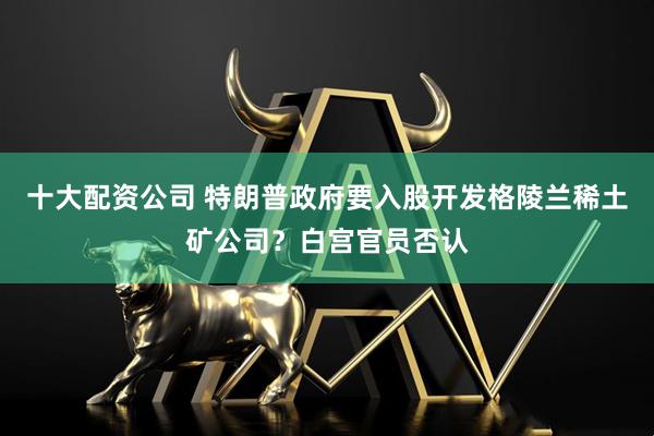 十大配资公司 特朗普政府要入股开发格陵兰稀土矿公司？白宫官员否认