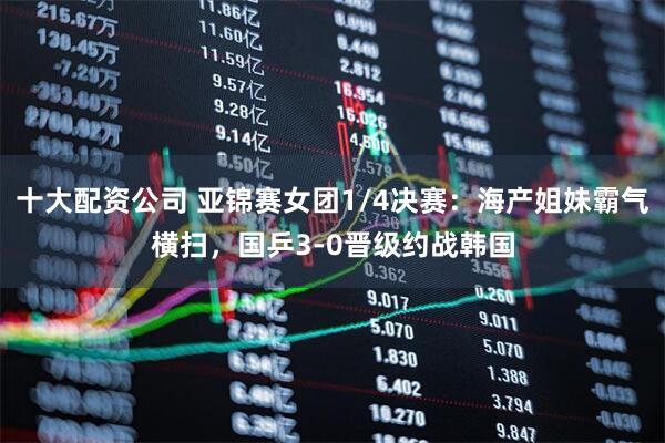 十大配资公司 亚锦赛女团1/4决赛：海产姐妹霸气横扫，国乒3-0晋级约战韩国