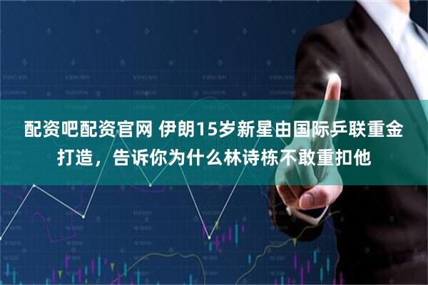 配资吧配资官网 伊朗15岁新星由国际乒联重金打造，告诉你为什么林诗栋不敢重扣他