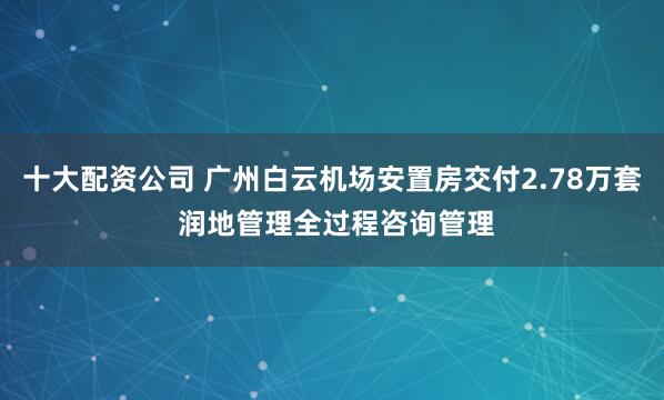 十大配资公司 广州白云机场安置房交付2.78万套 润地管理全过程咨询管理