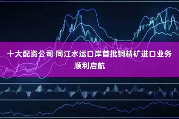 十大配资公司 同江水运口岸首批铜精矿进口业务顺利启航