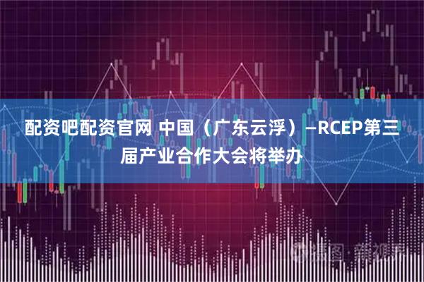 配资吧配资官网 中国（广东云浮）—RCEP第三届产业合作大会将举办