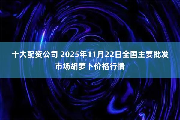 十大配资公司 2025年11月22日全国主要批发市场胡萝卜价格行情