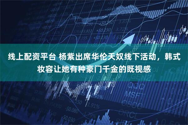 线上配资平台 杨紫出席华伦天奴线下活动，韩式妆容让她有种豪门千金的既视感