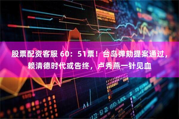 股票配资客服 60:51票!台岛弹劾提案通过,赖清德时代或告终,卢秀燕一针见血
