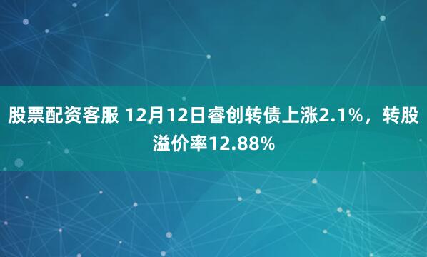 股票配资客服 12月12日睿创转债上涨2.1%,转股溢价率12.88%