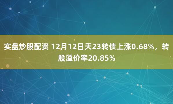 实盘炒股配资 12月12日天23转债上涨0.68%，转股溢价率20.85%