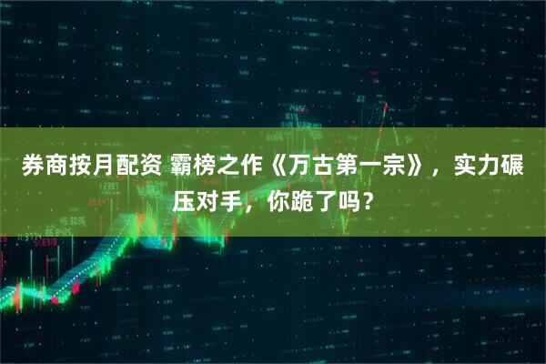 券商按月配资 霸榜之作《万古第一宗》，实力碾压对手，你跪了吗？