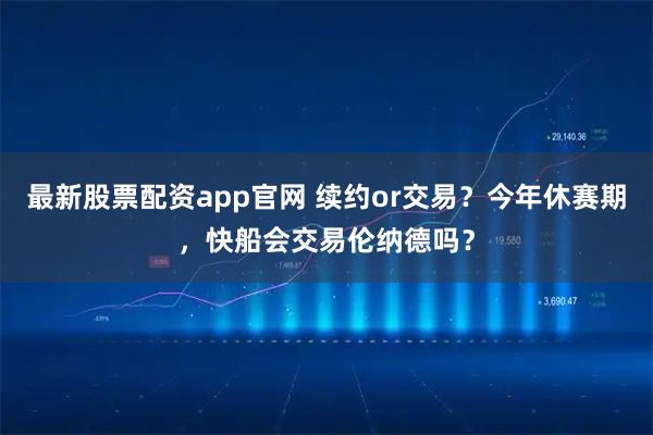 最新股票配资app官网 续约or交易？今年休赛期，快船会交易伦纳德吗？