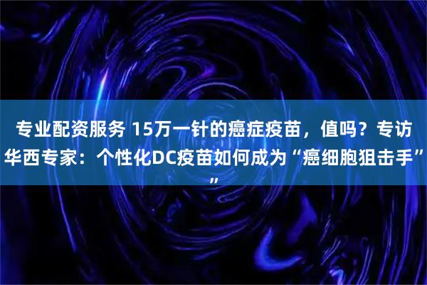 专业配资服务 15万一针的癌症疫苗，值吗？专访华西专家：个性化DC疫苗如何成为“癌细胞狙击手”