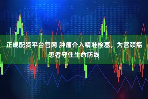 正规配资平台官网 肿瘤介入精准栓塞，为宫颈癌患者守住生命防线