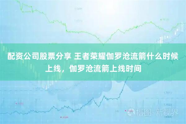 配资公司股票分享 王者荣耀伽罗沧流箭什么时候上线，伽罗沧流箭上线时间