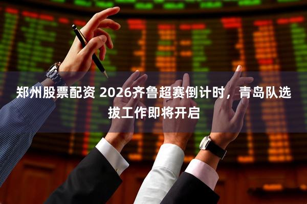 郑州股票配资 2026齐鲁超赛倒计时，青岛队选拔工作即将开启