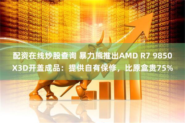 配资在线炒股查询 暴力熊推出AMD R7 9850X3D开盖成品：提供自有保修，比原盒贵75%