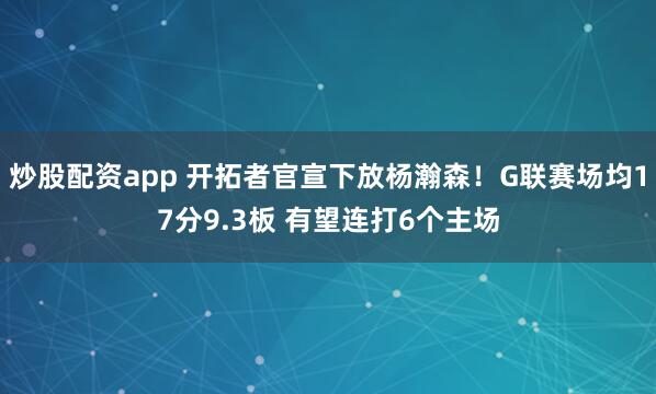 炒股配资app 开拓者官宣下放杨瀚森！G联赛场均17分9.3板 有望连打6个主场