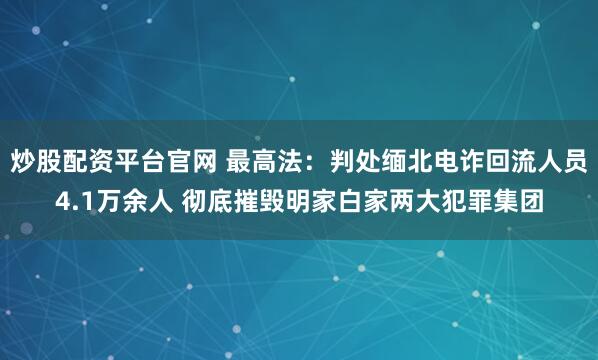 炒股配资平台官网 最高法：判处缅北电诈回流人员4.1万余人 彻底摧毁明家白家两大犯罪集团