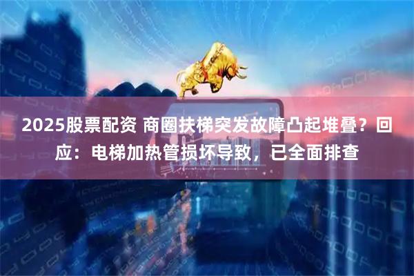 2025股票配资 商圈扶梯突发故障凸起堆叠？回应：电梯加热管损坏导致，已全面排查