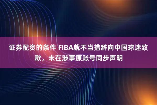 证券配资的条件 FIBA就不当措辞向中国球迷致歉，未在涉事原账号同步声明