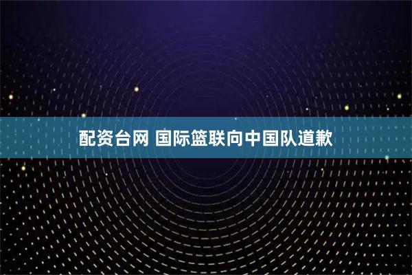 配资台网 国际篮联向中国队道歉