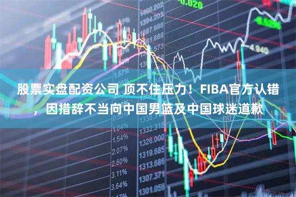 股票实盘配资公司 顶不住压力！FIBA官方认错，因措辞不当向中国男篮及中国球迷道歉