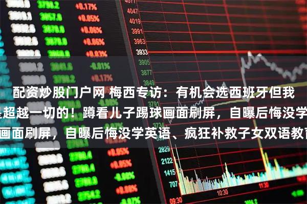 配资炒股门户网 梅西专访：有机会选西班牙但我心属阿根廷 马拉多纳是超越一切的！蹲看儿子踢球画面刷屏，自曝后悔没学英语、疯狂补救子女双语教育！