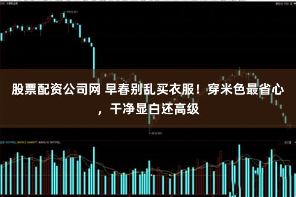 股票配资公司网 早春别乱买衣服！穿米色最省心，干净显白还高级