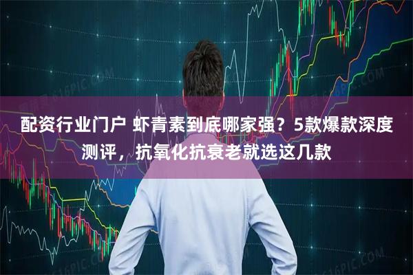 配资行业门户 虾青素到底哪家强？5款爆款深度测评，抗氧化抗衰老就选这几款