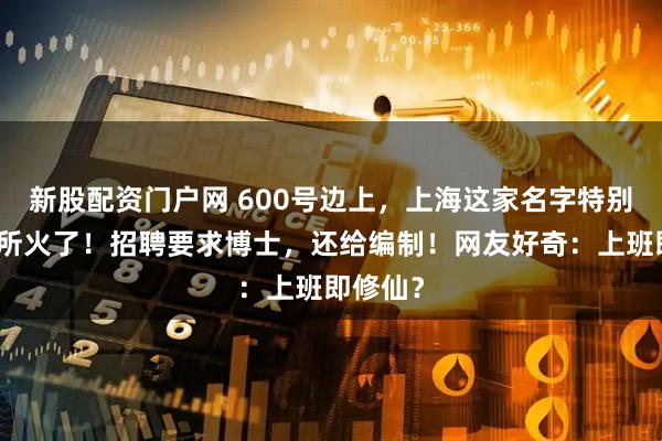 新股配资门户网 600号边上，上海这家名字特别的研究所火了！招聘要求博士，还给编制！网友好奇：上班即修仙？