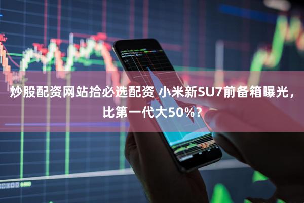 炒股配资网站拾必选配资 小米新SU7前备箱曝光，比第一代大50%？