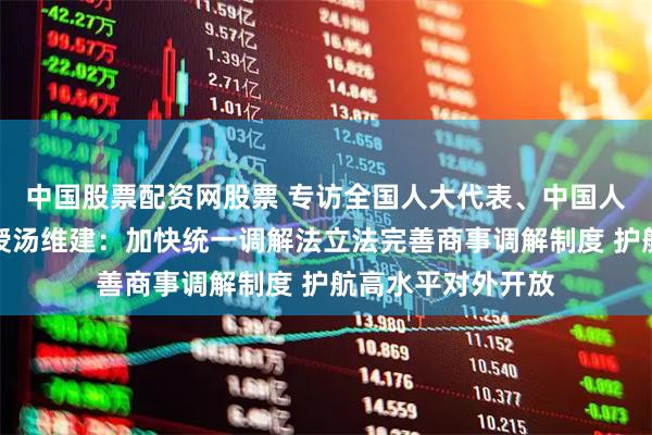 中国股票配资网股票 专访全国人大代表、中国人民大学法学院教授汤维建：加快统一调解法立法完善商事调解制度 护航高水平对外开放