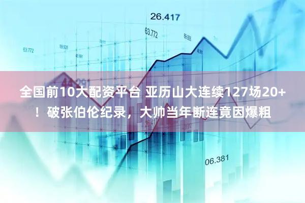 全国前10大配资平台 亚历山大连续127场20+！破张伯伦纪录，大帅当年断连竟因爆粗