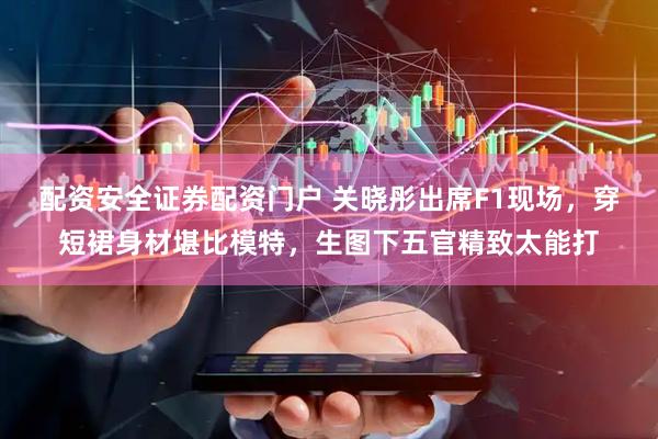 配资安全证券配资门户 关晓彤出席F1现场，穿短裙身材堪比模特，生图下五官精致太能打