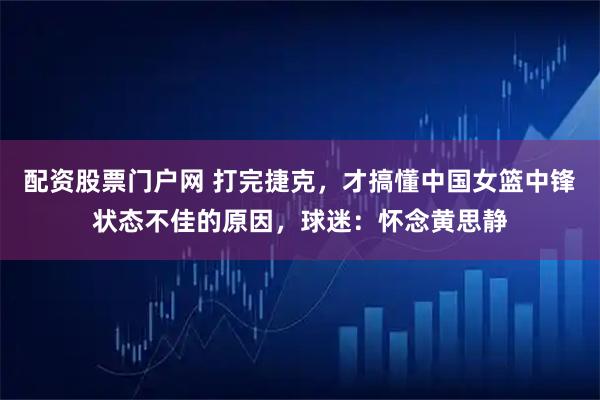 配资股票门户网 打完捷克，才搞懂中国女篮中锋状态不佳的原因，球迷：怀念黄思静