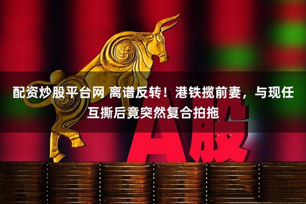 配资炒股平台网 离谱反转！港铁揽前妻，与现任互撕后竟突然复合拍拖