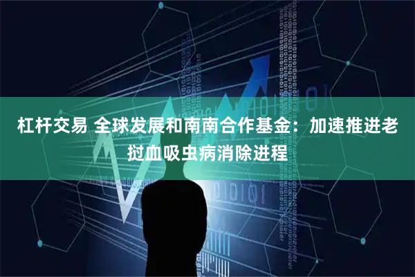 杠杆交易 全球发展和南南合作基金：加速推进老挝血吸虫病消除进程