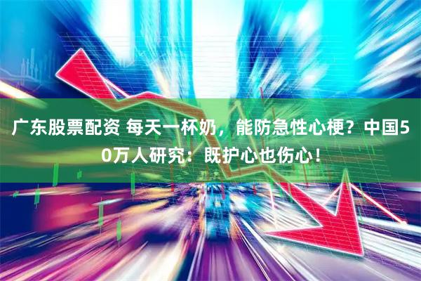 广东股票配资 每天一杯奶，能防急性心梗？中国50万人研究：既护心也伤心！