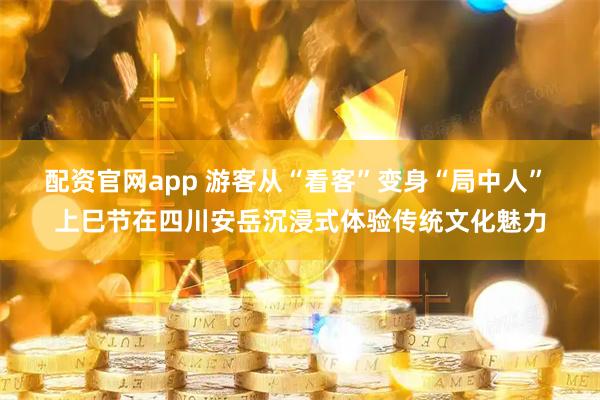 配资官网app 游客从“看客”变身“局中人” 上巳节在四川安岳沉浸式体验传统文化魅力