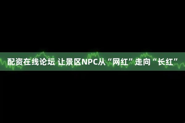 配资在线论坛 让景区NPC从“网红”走向“长红”