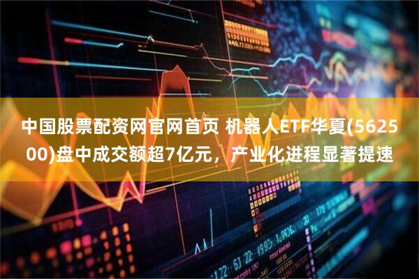中国股票配资网官网首页 机器人ETF华夏(562500)盘中成交额超7亿元，产业化进程显著提速