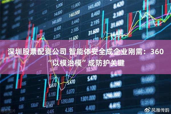 深圳股票配资公司 智能体安全成企业刚需：360“以模治模”成防护关键