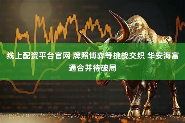线上配资平台官网 牌照博弈等挑战交织 华安海富通合并待破局