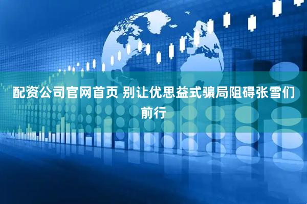 配资公司官网首页 别让优思益式骗局阻碍张雪们前行