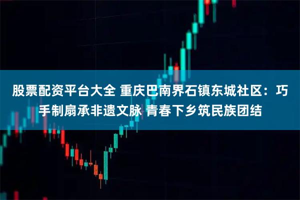 股票配资平台大全 重庆巴南界石镇东城社区：巧手制扇承非遗文脉 青春下乡筑民族团结