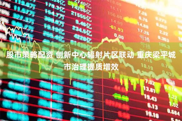 股市策略配资 创新中心辐射片区联动 重庆梁平城市治理提质增效