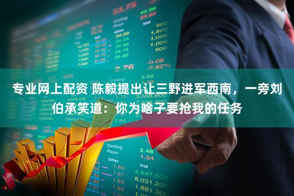 专业网上配资 陈毅提出让三野进军西南，一旁刘伯承笑道：你为啥子要抢我的任务