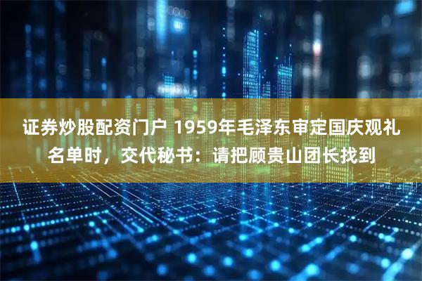 证券炒股配资门户 1959年毛泽东审定国庆观礼名单时，交代秘书：请把顾贵山团长找到
