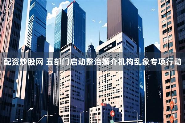配资炒股网 五部门启动整治婚介机构乱象专项行动